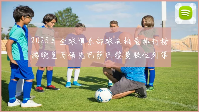 2025年全球俱乐部球衣销量排行榜揭晓皇马领先巴萨巴黎曼联位列第七