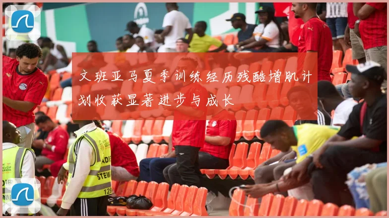 文班亚马夏季训练经历残酷增肌计划收获显著进步与成长