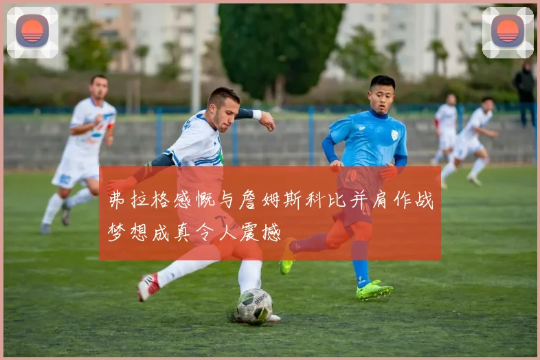 弗拉格感慨与詹姆斯科比并肩作战梦想成真令人震撼