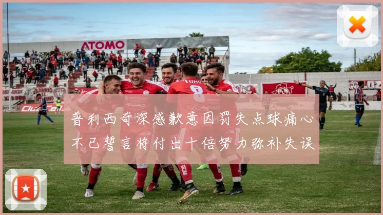 普利西奇深感歉意因罚失点球痛心不已誓言将付出十倍努力弥补失误