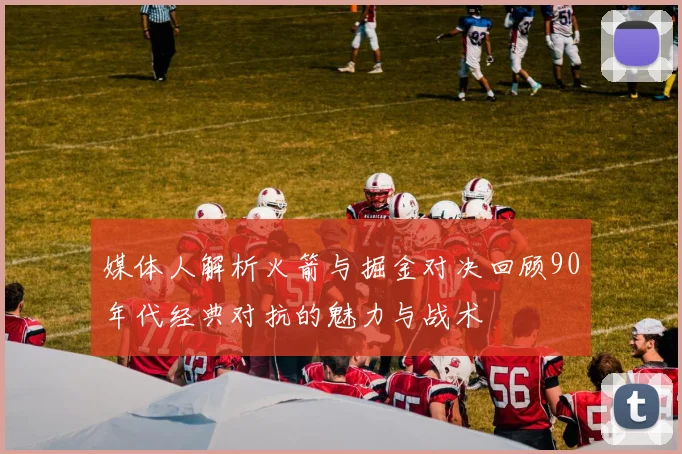 媒体人解析火箭与掘金对决回顾90年代经典对抗的魅力与战术