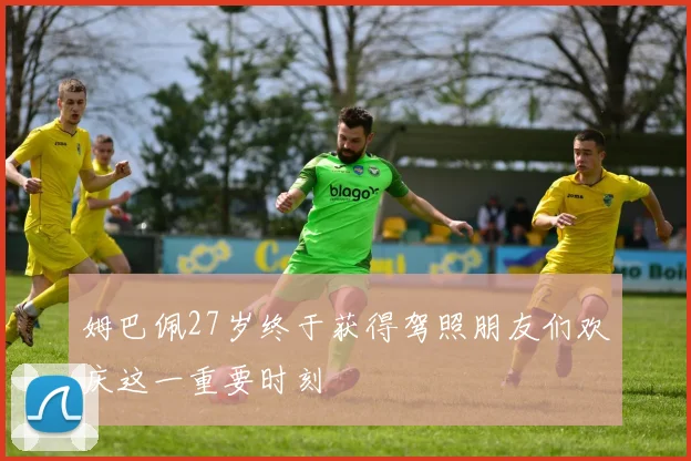 姆巴佩27岁终于获得驾照朋友们欢庆这一重要时刻