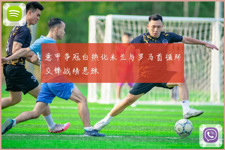 意甲争冠白热化米兰与罗马首循环交锋战绩悬殊