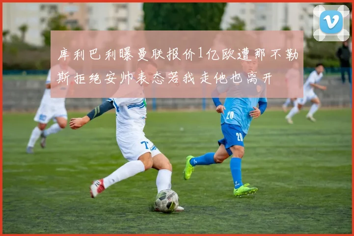 库利巴利曝曼联报价1亿欧遭那不勒斯拒绝安帅表态若我走他也离开