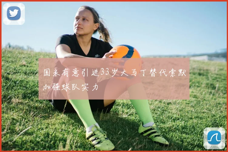 国米有意引进33岁大马丁替代索默加强球队实力