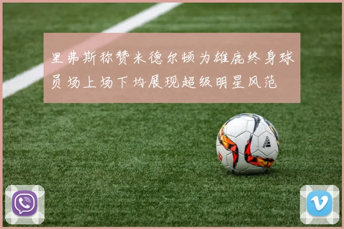 里弗斯称赞米德尔顿为雄鹿终身球员场上场下均展现超级明星风范