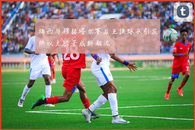 梅西与穆赫塔尔赛后互换球衣引发热议光膀子成新潮流