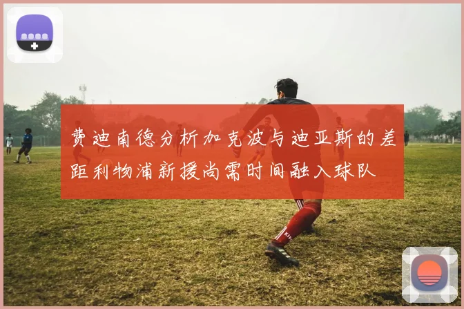 费迪南德分析加克波与迪亚斯的差距利物浦新援尚需时间融入球队